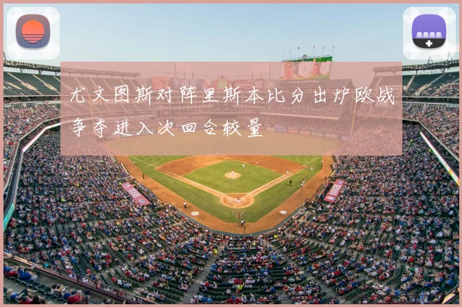 尤文图斯对阵里斯本比分出炉欧战争夺进入次回合较量