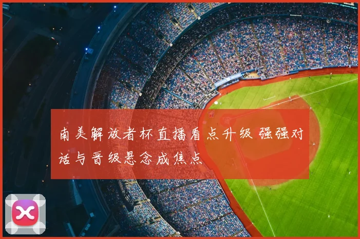 南美解放者杯直播看点升级 强强对话与晋级悬念成焦点