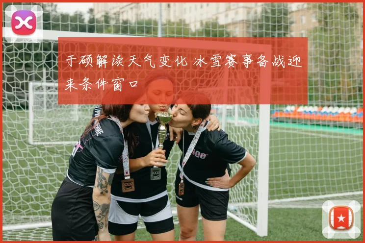 于硕解读天气变化 冰雪赛事备战迎来条件窗口