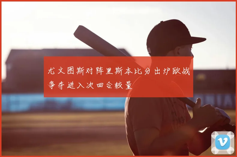 尤文图斯对阵里斯本比分出炉欧战争夺进入次回合较量