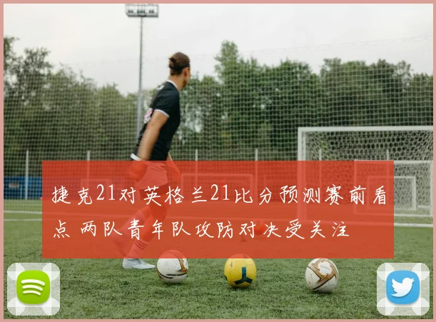 捷克21对英格兰21比分预测赛前看点 两队青年队攻防对决受关注